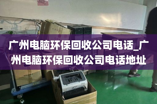 广州电脑环保回收公司电话_广州电脑环保回收公司电话地址