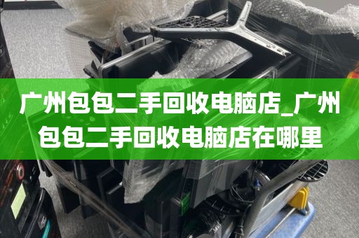 广州包包二手回收电脑店_广州包包二手回收电脑店在哪里