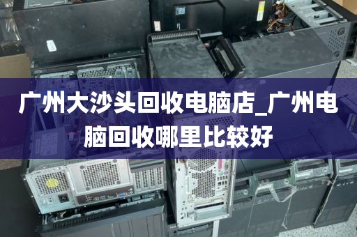 广州大沙头回收电脑店_广州电脑回收哪里比较好