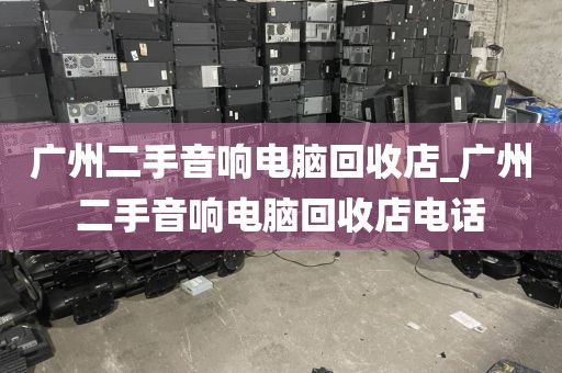 广州二手音响电脑回收店_广州二手音响电脑回收店电话