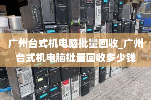 广州台式机电脑批量回收_广州台式机电脑批量回收多少钱