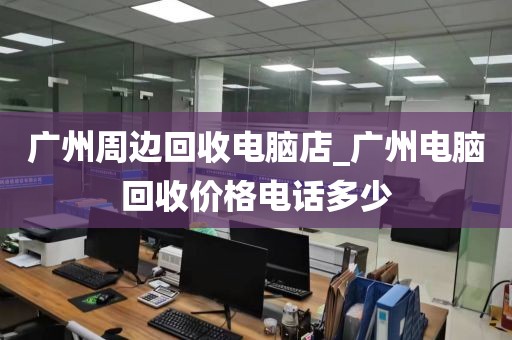 广州周边回收电脑店_广州电脑回收价格电话多少