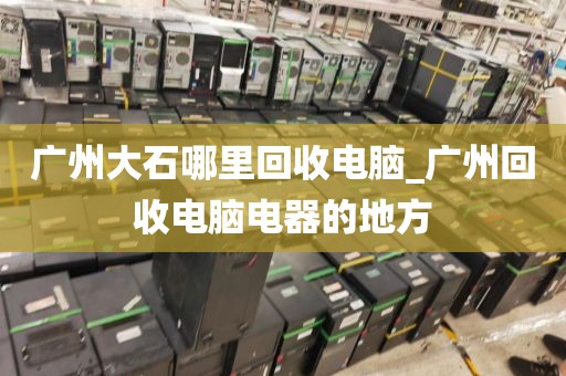 广州大石哪里回收电脑_广州回收电脑电器的地方