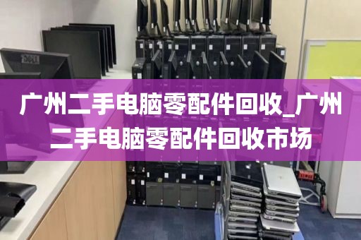 广州二手电脑零配件回收_广州二手电脑零配件回收市场