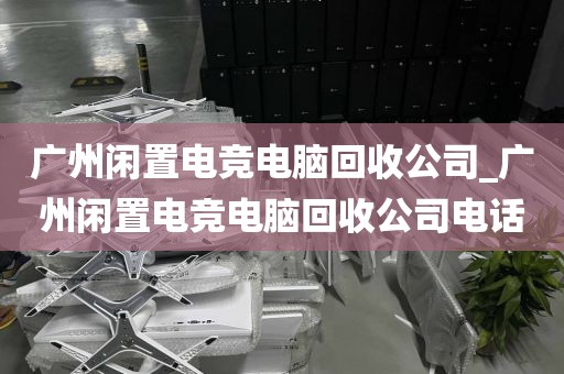 广州闲置电竞电脑回收公司_广州闲置电竞电脑回收公司电话