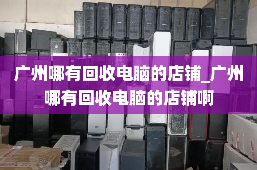 广州哪有回收电脑的店铺_广州哪有回收电脑的店铺啊