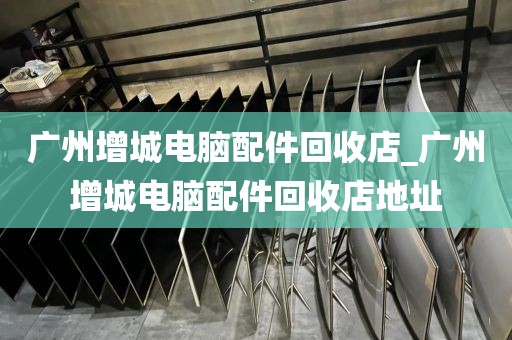 广州增城电脑配件回收店_广州增城电脑配件回收店地址