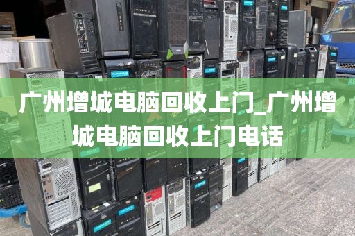 广州增城电脑回收上门_广州增城电脑回收上门电话