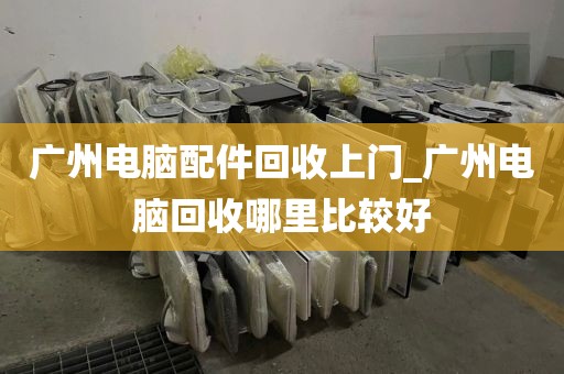 广州电脑配件回收上门_广州电脑回收哪里比较好