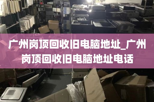 广州岗顶回收旧电脑地址_广州岗顶回收旧电脑地址电话