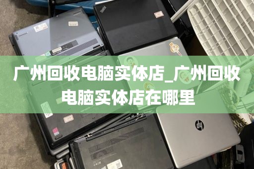 广州回收电脑实体店_广州回收电脑实体店在哪里