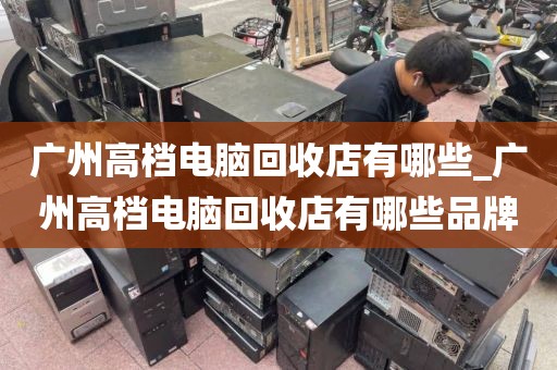 广州高档电脑回收店有哪些_广州高档电脑回收店有哪些品牌