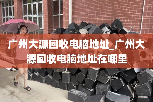 广州大源回收电脑地址_广州大源回收电脑地址在哪里