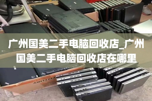 广州国美二手电脑回收店_广州国美二手电脑回收店在哪里