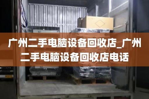 广州二手电脑设备回收店_广州二手电脑设备回收店电话