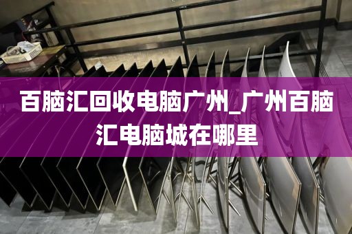 百脑汇回收电脑广州_广州百脑汇电脑城在哪里