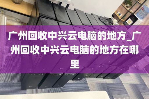 广州回收中兴云电脑的地方_广州回收中兴云电脑的地方在哪里