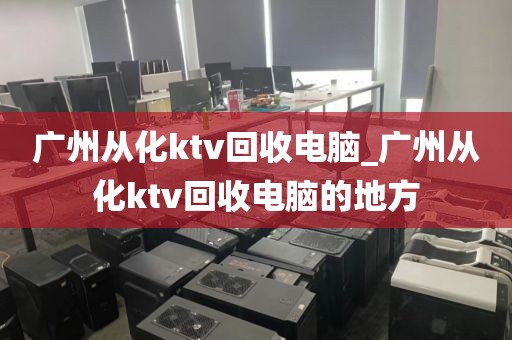 广州从化ktv回收电脑_广州从化ktv回收电脑的地方