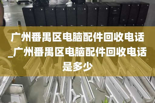 广州番禺区电脑配件回收电话_广州番禺区电脑配件回收电话是多少