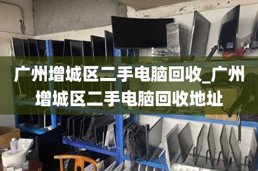 广州增城区二手电脑回收_广州增城区二手电脑回收地址