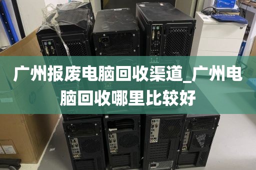 广州报废电脑回收渠道_广州电脑回收哪里比较好