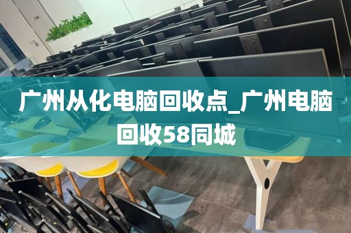 广州从化电脑回收点_广州电脑回收58同城