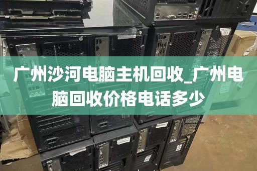 广州沙河电脑主机回收_广州电脑回收价格电话多少