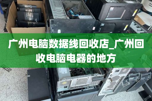 广州电脑数据线回收店_广州回收电脑电器的地方