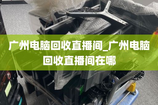 广州电脑回收直播间_广州电脑回收直播间在哪