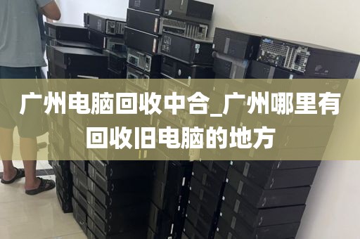 广州电脑回收中合_广州哪里有回收旧电脑的地方