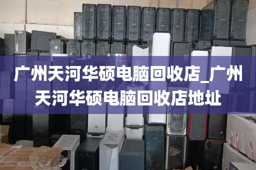 广州天河华硕电脑回收店_广州天河华硕电脑回收店地址