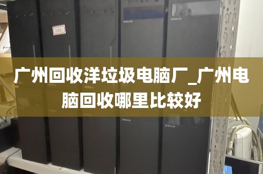 广州回收洋垃圾电脑厂_广州电脑回收哪里比较好