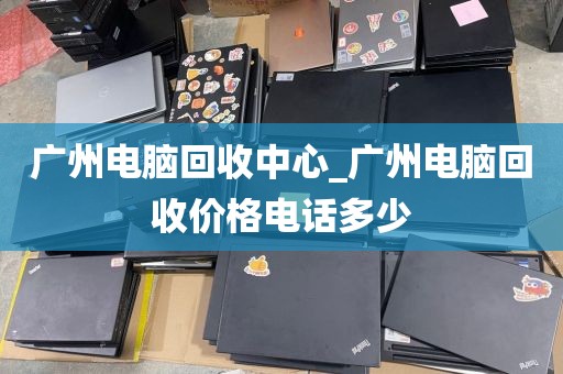 广州电脑回收中心_广州电脑回收价格电话多少