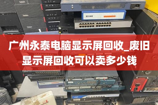 广州永泰电脑显示屏回收_废旧显示屏回收可以卖多少钱