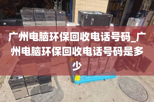 广州电脑环保回收电话号码_广州电脑环保回收电话号码是多少