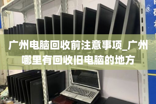 广州电脑回收前注意事项_广州哪里有回收旧电脑的地方