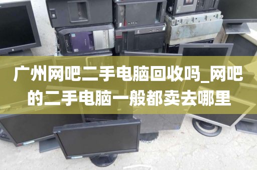 广州网吧二手电脑回收吗_网吧的二手电脑一般都卖去哪里