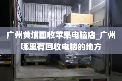 广州黄埔回收苹果电脑店_广州哪里有回收电脑的地方