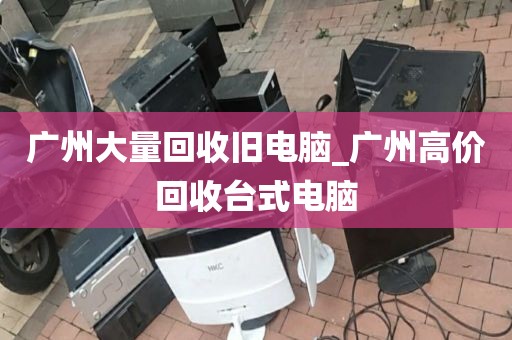 广州大量回收旧电脑_广州高价回收台式电脑