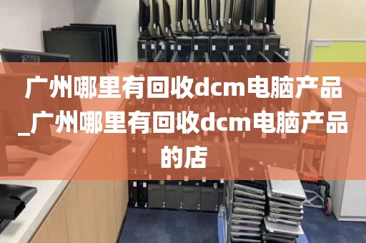 广州哪里有回收dcm电脑产品_广州哪里有回收dcm电脑产品的店