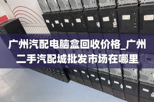 广州汽配电脑盒回收价格_广州二手汽配城批发市场在哪里