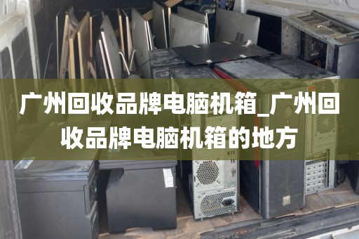 广州回收品牌电脑机箱_广州回收品牌电脑机箱的地方