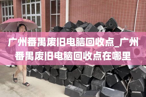 广州番禺废旧电脑回收点_广州番禺废旧电脑回收点在哪里