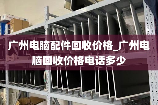 广州电脑配件回收价格_广州电脑回收价格电话多少