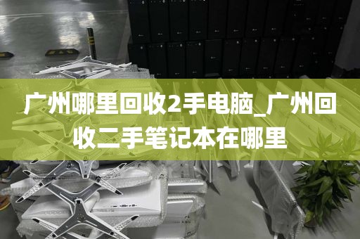 广州哪里回收2手电脑_广州回收二手笔记本在哪里