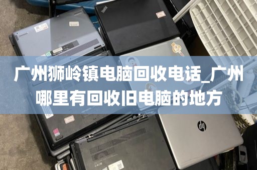 广州狮岭镇电脑回收电话_广州哪里有回收旧电脑的地方