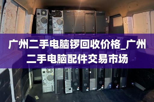 广州二手电脑锣回收价格_广州二手电脑配件交易市场