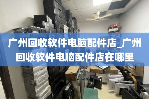 广州回收软件电脑配件店_广州回收软件电脑配件店在哪里