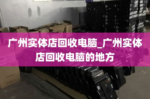 广州实体店回收电脑_广州实体店回收电脑的地方