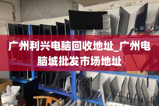 广州利兴电脑回收地址_广州电脑城批发市场地址